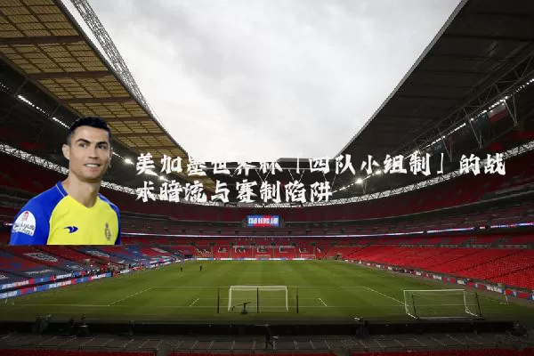 美加墨世界杯「四队小组制」的战术暗流与赛制陷阱
