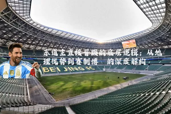东道主直接晋级的底层逻辑：从地理优势到赛制博弈的深度解构