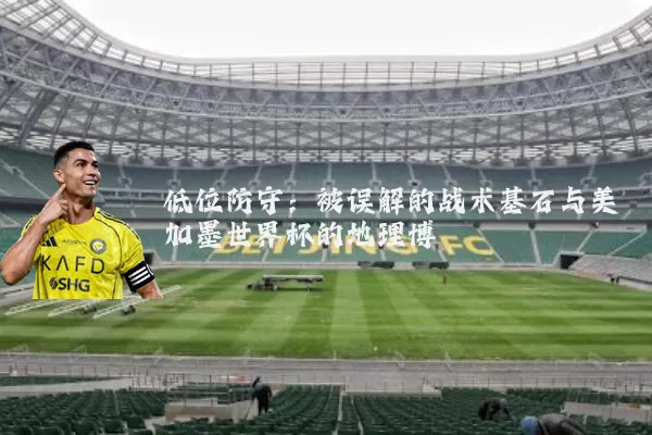 低位防守:被误解的战术基石与美加墨世界杯的地理博弈