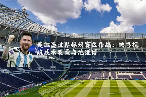 美加墨世界杯双赛区作战:被忽视的战术变量与地理博弈