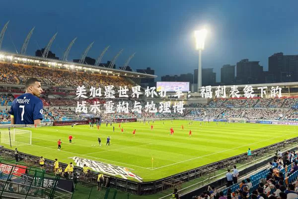 美加墨世界杯扩军:福利表象下的战术重构与地理博弈