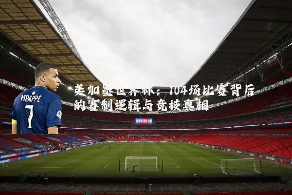 美加墨世界杯:104场比赛背后的赛制逻辑与竞技真相
