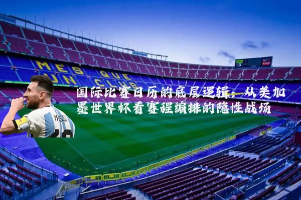 国际比赛日历的底层逻辑:从美加墨世界杯看赛程编排的隐性战场